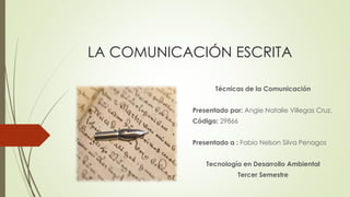 LA COMUNICACIÓN ESCRITA
Técnicas de la Comunicación
Presentado por: Angie Natalie Villegas Cruz.
Código: 29866
Presentado a : Fabio Nelson Silva Penagos
Tecnología en Desarrollo Ambiental
Tercer Semestre
 