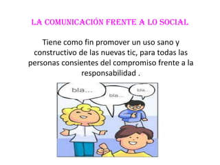 La comunicación frente a lo social

    Tiene como fin promover un uso sano y
 constructivo de las nuevas tic, para todas las
personas consientes del compromiso frente a la
               responsabilidad .
 