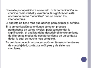 Contexto por oposición a contenido. Si la comunicación se
concibe como verbal y voluntaria, la significación está
encerrada en los “bocadillos” que se envían los
interlocutores.
El analista no tiene más que abrirlos para extraer el sentido.
Si la comunicación se entiende como un proceso
permanente en varios niveles, para comprender la
significación, el analista debe describir el funcionamiento
de diferentes modos de comportamiento en un contexto
dado, lo cual es mucho más complejo.
Es preciso concebir la comunicación en términos de niveles
de complejidad, contextos múltiples y de sistemas
circulares.
 