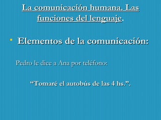 La comunicación humana. LasLa comunicación humana. Las
funciones del lenguajefunciones del lenguaje.
• Elementos de la comunicación:Elementos de la comunicación:
Pedro le dice a Ana por teléfono:Pedro le dice a Ana por teléfono:
““Tomaré el autobús de las 4 hs.”.Tomaré el autobús de las 4 hs.”.
 