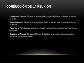 CONDUCCIÓN DE LA REUNIÓN
• Comenzar a Tiempo: Empezar la reunión a la hora establecida para respetar el tiempo
de todos.
• Seguir la Agenda: Mantenerse en el tema y seguir la agenda para evitar que la reunión
se desvíe.
• Fomentar la Participación: Animar a todos los participantes a contribuir y compartir sus
opiniones.
• Gestionar el Tiempo: Controlar el tiempo dedicado a cada punto para asegurarse de
que todos los temas se cubran.
 
