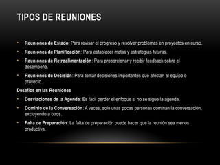TIPOS DE REUNIONES
• Reuniones de Estado: Para revisar el progreso y resolver problemas en proyectos en curso.
• Reuniones de Planificación: Para establecer metas y estrategias futuras.
• Reuniones de Retroalimentación: Para proporcionar y recibir feedback sobre el
desempeño.
• Reuniones de Decisión: Para tomar decisiones importantes que afectan al equipo o
proyecto.
Desafíos en las Reuniones
• Desviaciones de la Agenda: Es fácil perder el enfoque si no se sigue la agenda.
• Dominio de la Conversación: A veces, solo unas pocas personas dominan la conversación,
excluyendo a otros.
• Falta de Preparación: La falta de preparación puede hacer que la reunión sea menos
productiva.
 