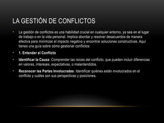 LA GESTIÓN DE CONFLICTOS
• La gestión de conflictos es una habilidad crucial en cualquier entorno, ya sea en el lugar
de trabajo o en la vida personal. Implica abordar y resolver desacuerdos de manera
efectiva para minimizar el impacto negativo y encontrar soluciones constructivas. Aquí
tienes una guía sobre cómo gestionar conflictos:
• 1. Entender el Conflicto
• Identificar la Causa: Comprender las raíces del conflicto, que pueden incluir diferencias
en valores, intereses, expectativas, o malentendidos.
• Reconocer las Partes Involucradas: Identificar quiénes están involucrados en el
conflicto y cuáles son sus perspectivas y posiciones.
 