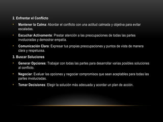 2. Enfrentar el Conflicto
• Mantener la Calma: Abordar el conflicto con una actitud calmada y objetiva para evitar
escaladas.
• Escuchar Activamente: Prestar atención a las preocupaciones de todas las partes
involucradas y demostrar empatía.
• Comunicación Clara: Expresar tus propias preocupaciones y puntos de vista de manera
clara y respetuosa.
3. Buscar Soluciones
• Generar Opciones: Trabajar con todas las partes para desarrollar varias posibles soluciones
al conflicto.
• Negociar: Evaluar las opciones y negociar compromisos que sean aceptables para todas las
partes involucradas.
• Tomar Decisiones: Elegir la solución más adecuada y acordar un plan de acción.
 