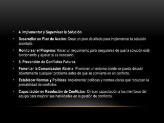 • 4. Implementar y Supervisar la Solución
• Desarrollar un Plan de Acción: Crear un plan detallado para implementar la solución
acordada.
• Monitorear el Progreso: Hacer un seguimiento para asegurarse de que la solución esté
funcionando y ajustar si es necesario.
• 5. Prevención de Conflictos Futuros
• Fomentar la Comunicación Abierta: Promover un entorno donde se pueda discutir
abiertamente cualquier problema antes de que se convierta en un conflicto.
• Establecer Normas y Políticas: Implementar políticas y normas claras que reduzcan la
probabilidad de conflictos.
• Capacitación en Resolución de Conflictos: Ofrecer capacitación a los miembros del
equipo para mejorar sus habilidades en la gestión de conflictos.
 