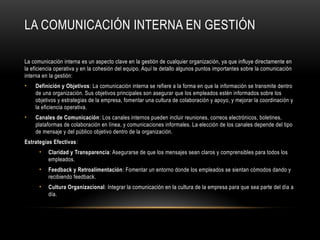 LA COMUNICACIÓN INTERNA EN GESTIÓN
La comunicación interna es un aspecto clave en la gestión de cualquier organización, ya que influye directamente en
la eficiencia operativa y en la cohesión del equipo. Aquí te detallo algunos puntos importantes sobre la comunicación
interna en la gestión:
• Definición y Objetivos: La comunicación interna se refiere a la forma en que la información se transmite dentro
de una organización. Sus objetivos principales son asegurar que los empleados estén informados sobre los
objetivos y estrategias de la empresa, fomentar una cultura de colaboración y apoyo, y mejorar la coordinación y
la eficiencia operativa.
• Canales de Comunicación: Los canales internos pueden incluir reuniones, correos electrónicos, boletines,
plataformas de colaboración en línea, y comunicaciones informales. La elección de los canales depende del tipo
de mensaje y del público objetivo dentro de la organización.
Estrategias Efectivas:
• Claridad y Transparencia: Asegurarse de que los mensajes sean claros y comprensibles para todos los
empleados.
• Feedback y Retroalimentación: Fomentar un entorno donde los empleados se sientan cómodos dando y
recibiendo feedback.
• Cultura Organizacional: Integrar la comunicación en la cultura de la empresa para que sea parte del día a
día.
 