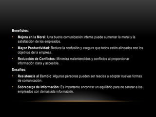 Beneficios:
• Mejora en la Moral: Una buena comunicación interna puede aumentar la moral y la
satisfacción de los empleados.
• Mayor Productividad: Reduce la confusión y asegura que todos estén alineados con los
objetivos de la empresa.
• Reducción de Conflictos: Minimiza malentendidos y conflictos al proporcionar
información clara y accesible.
Desafíos:
• Resistencia al Cambio: Algunas personas pueden ser reacias a adoptar nuevas formas
de comunicación.
• Sobrecarga de Información: Es importante encontrar un equilibrio para no saturar a los
empleados con demasiada información.
 