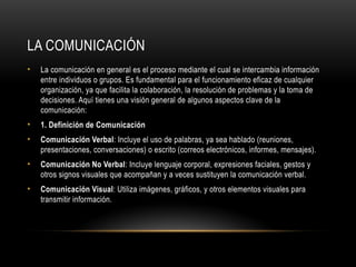 LA COMUNICACIÓN
• La comunicación en general es el proceso mediante el cual se intercambia información
entre individuos o grupos. Es fundamental para el funcionamiento eficaz de cualquier
organización, ya que facilita la colaboración, la resolución de problemas y la toma de
decisiones. Aquí tienes una visión general de algunos aspectos clave de la
comunicación:
• 1. Definición de Comunicación
• Comunicación Verbal: Incluye el uso de palabras, ya sea hablado (reuniones,
presentaciones, conversaciones) o escrito (correos electrónicos, informes, mensajes).
• Comunicación No Verbal: Incluye lenguaje corporal, expresiones faciales, gestos y
otros signos visuales que acompañan y a veces sustituyen la comunicación verbal.
• Comunicación Visual: Utiliza imágenes, gráficos, y otros elementos visuales para
transmitir información.
 