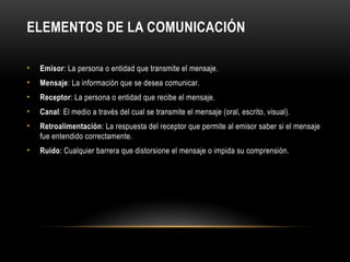 ELEMENTOS DE LA COMUNICACIÓN
• Emisor: La persona o entidad que transmite el mensaje.
• Mensaje: La información que se desea comunicar.
• Receptor: La persona o entidad que recibe el mensaje.
• Canal: El medio a través del cual se transmite el mensaje (oral, escrito, visual).
• Retroalimentación: La respuesta del receptor que permite al emisor saber si el mensaje
fue entendido correctamente.
• Ruido: Cualquier barrera que distorsione el mensaje o impida su comprensión.
 