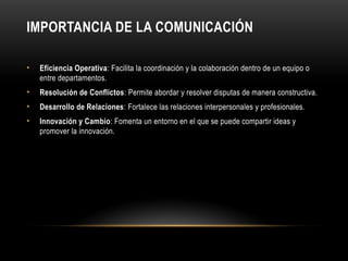 IMPORTANCIA DE LA COMUNICACIÓN
• Eficiencia Operativa: Facilita la coordinación y la colaboración dentro de un equipo o
entre departamentos.
• Resolución de Conflictos: Permite abordar y resolver disputas de manera constructiva.
• Desarrollo de Relaciones: Fortalece las relaciones interpersonales y profesionales.
• Innovación y Cambio: Fomenta un entorno en el que se puede compartir ideas y
promover la innovación.
 