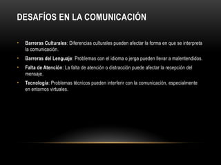 DESAFÍOS EN LA COMUNICACIÓN
• Barreras Culturales: Diferencias culturales pueden afectar la forma en que se interpreta
la comunicación.
• Barreras del Lenguaje: Problemas con el idioma o jerga pueden llevar a malentendidos.
• Falta de Atención: La falta de atención o distracción puede afectar la recepción del
mensaje.
• Tecnología: Problemas técnicos pueden interferir con la comunicación, especialmente
en entornos virtuales.
 