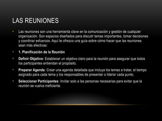 LAS REUNIONES
• Las reuniones son una herramienta clave en la comunicación y gestión de cualquier
organización. Son espacios diseñados para discutir temas importantes, tomar decisiones
y coordinar esfuerzos. Aquí te ofrezco una guía sobre cómo hacer que las reuniones
sean más efectivas:
• 1. Planificación de la Reunión
• Definir Objetivo: Establecer un objetivo claro para la reunión para asegurar que todos
los participantes entiendan el propósito.
• Preparar Agenda: Crear una agenda detallada que incluya los temas a tratar, el tiempo
asignado para cada tema y los responsables de presentar o liderar cada punto.
• Seleccionar Participantes: Invitar solo a las personas necesarias para evitar que la
reunión se vuelva ineficiente.
 