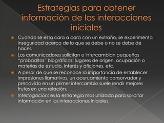    Cuando se esta cara a cara con un extraño, se experimenta
    inseguridad acerca de lo que se debe o no se debe de
    hacer.
   Los comunicadores solicitan e intercambian pequeñas
    “probaditas” biográficas: lugares de origen, ocupación o
    materias de estudio, interés y aficiones, etc.
   A pesar de que se reconoce la importancia de establecer
    impresiones llamativas, un acercamiento conservador y
    precavido en un primer intercambio suele rendir mejores
    frutos en una relación.
   Interrogación: es la estrategia mas utilizada para solicitar
    información en las interacciones iníciales.
 