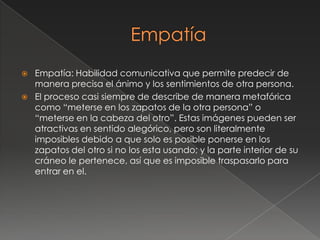    Empatía: Habilidad comunicativa que permite predecir de
    manera precisa el ánimo y los sentimientos de otra persona.
   El proceso casi siempre de describe de manera metafórica
    como “meterse en los zapatos de la otra persona” o
    “meterse en la cabeza del otro”. Estas imágenes pueden ser
    atractivas en sentido alegórico, pero son literalmente
    imposibles debido a que solo es posible ponerse en los
    zapatos del otro si no los esta usando; y la parte interior de su
    cráneo le pertenece, así que es imposible traspasarlo para
    entrar en el.
 