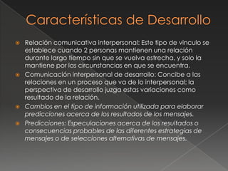   Relación comunicativa interpersonal: Este tipo de vinculo se
    establece cuando 2 personas mantienen una relación
    durante largo tiempo sin que se vuelva estrecha, y solo la
    mantiene por las circunstancias en que se encuentra.
   Comunicación interpersonal de desarrollo: Concibe a las
    relaciones en un proceso que va de lo interpersonal; la
    perspectiva de desarrollo juzga estas variaciones como
    resultado de la relación.
   Cambios en el tipo de información utilizada para elaborar
    predicciones acerca de los resultados de los mensajes.
   Predicciones: Especulaciones acerca de los resultados o
    consecuencias probables de las diferentes estrategias de
    mensajes o de selecciones alternativas de mensajes.
 