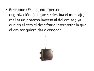 Receptor : Es el punto (persona, organización…) al que se destina el mensaje, realiza un proceso inverso al del emisor, ya que en él está el descifrar e interpretar lo que el emisor quiere dar a conocer.