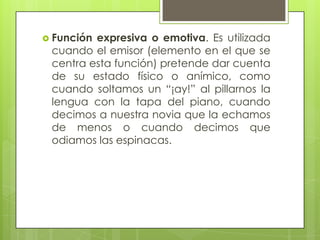  Funciónexpresiva o emotiva. Es utilizada
 cuando el emisor (elemento en el que se
 centra esta función) pretende dar cuenta
 de su estado físico o anímico, como
 cuando soltamos un “¡ay!” al pillarnos la
 lengua con la tapa del piano, cuando
 decimos a nuestra novia que la echamos
 de menos o cuando decimos que
 odiamos las espinacas.
 