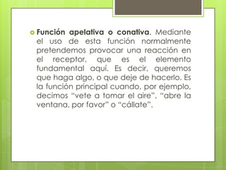  Función apelativa o conativa. Mediante
 el uso de esta función normalmente
 pretendemos provocar una reacción en
 el receptor, que es el elemento
 fundamental aquí. Es decir, queremos
 que haga algo, o que deje de hacerlo. Es
 la función principal cuando, por ejemplo,
 decimos “vete a tomar el aire”, “abre la
 ventana, por favor” o “cállate”.
 