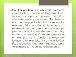  Función  poética o estética. Se pretende
 crear belleza usando el lenguaje. Es la
 función principal en poemas, novelas,
 obras de teatro y canciones. También es
 una de las principales funciones en los
 refranes. Esta función, al igual que la
 representativa, se centra en el mensaje,
 pero al contrario que ella, en su forma y
 no en su contenido. Cualquier poema es
 un ejemplo de la función estética del
 lenguaje. Por ejemplo: “Y yo me la llevé al
 río, / creyendo que era mozuela, / pero
 tenía marido.” (Federico García Lorca)
 