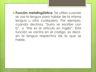  Función metalingüística. Se utiliza cuando
 se usa la lengua para hablar de la misma
 lengua u otra cualquiera. Por ejemplo,
 cuando decimos “burro se escribe con
 b”, o “the es el artículo en inglés”. Esta
 función se centra en el código, es decir,
 en la lengua respectiva de la que se
 hable.
 