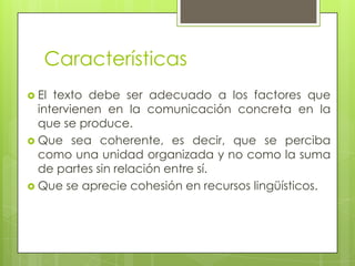 Características
 El texto debe ser adecuado a los factores que
  intervienen en la comunicación concreta en la
  que se produce.
 Que sea coherente, es decir, que se perciba
  como una unidad organizada y no como la suma
  de partes sin relación entre sí.
 Que se aprecie cohesión en recursos lingüísticos.
 