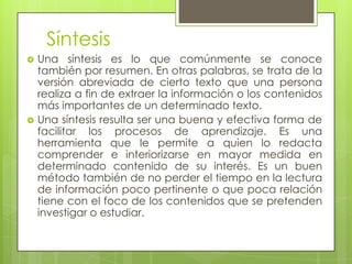 Síntesis
   Una síntesis es lo que comúnmente se conoce
    también por resumen. En otras palabras, se trata de la
    versión abreviada de cierto texto que una persona
    realiza a fin de extraer la información o los contenidos
    más importantes de un determinado texto.
   Una síntesis resulta ser una buena y efectiva forma de
    facilitar los procesos de aprendizaje. Es una
    herramienta que le permite a quien lo redacta
    comprender e interiorizarse en mayor medida en
    determinado contenido de su interés. Es un buen
    método también de no perder el tiempo en la lectura
    de información poco pertinente o que poca relación
    tiene con el foco de los contenidos que se pretenden
    investigar o estudiar.
 