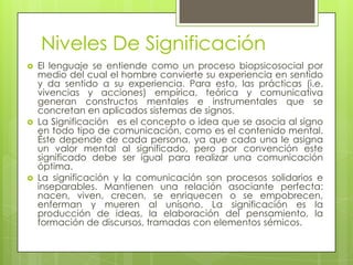 Niveles De Significación
   El lenguaje se entiende como un proceso biopsicosocial por
    medio del cual el hombre convierte su experiencia en sentido
    y da sentido a su experiencia. Para esto, las prácticas (i.e.
    vivencias y acciones) empírica, teórica y comunicativa
    generan constructos mentales e instrumentales que se
    concretan en aplicados sistemas de signos.
   La Significación es el concepto o idea que se asocia al signo
    en todo tipo de comunicación, como es el contenido mental.
    Éste depende de cada persona, ya que cada una le asigna
    un valor mental al significado, pero por convención este
    significado debe ser igual para realizar una comunicación
    óptima.
   La significación y la comunicación son procesos solidarios e
    inseparables. Mantienen una relación asociante perfecta:
    nacen, viven, crecen, se enriquecen o se empobrecen,
    enferman y mueren al unísono. La significación es la
    producción de ideas, la elaboración del pensamiento, la
    formación de discursos, tramadas con elementos sémicos.
 