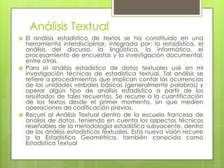 Análisis Textual
   El análisis estadístico de textos se ha constituido en una
    herramienta interdisciplinar, integrada por: la estadística, el
    análisis del discurso, la lingüística, la informática, el
    procesamiento de encuestas y la investigación documental;
    entre otras.
   Para el análisis estadístico de datos textuales usé en mi
    investigación técnicas de estadística textual. Tal análisis se
    refiere a procedimientos que implican contar las ocurrencias
    de las unidades verbales básicas (generalmente palabras) y
    operar algún tipo de análisis estadístico a partir de los
    resultados de tales recuentos. Se recurre a la cuantificación
    de los textos desde el primer momento, sin que medien
    operaciones de codificación previas.
   Recurrí al Análisis Textual dentro de la escuela francesa de
    análisis de datos, teniendo en cuenta los aspectos técnicos
    reseñables de la metodología estadística subyacente, dentro
    de los análisis estadísticos textuales. Esta nueva visión recurre
    a la Estadística Geométrica, también conocida como
    Estadística Textual
 
