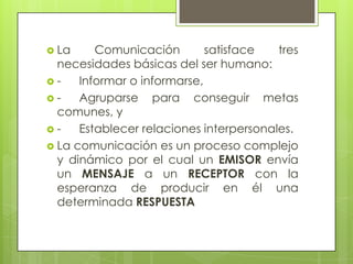  La     Comunicación        satisface   tres
  necesidades básicas del ser humano:
-    Informar o informarse,
-    Agruparse para conseguir metas
  comunes, y
-    Establecer relaciones interpersonales.
 La comunicación es un proceso complejo
  y dinámico por el cual un EMISOR envía
  un MENSAJE a un RECEPTOR con la
  esperanza de producir en él una
  determinada RESPUESTA
 