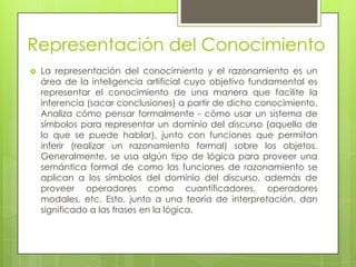 Representación del Conocimiento
   La representación del conocimiento y el razonamiento es un
    área de la inteligencia artificial cuyo objetivo fundamental es
    representar el conocimiento de una manera que facilite la
    inferencia (sacar conclusiones) a partir de dicho conocimiento.
    Analiza cómo pensar formalmente - cómo usar un sistema de
    símbolos para representar un dominio del discurso (aquello de
    lo que se puede hablar), junto con funciones que permitan
    inferir (realizar un razonamiento formal) sobre los objetos.
    Generalmente, se usa algún tipo de lógica para proveer una
    semántica formal de como las funciones de razonamiento se
    aplican a los símbolos del dominio del discurso, además de
    proveer operadores como cuantificadores, operadores
    modales, etc. Esto, junto a una teoría de interpretación, dan
    significado a las frases en la lógica.
 