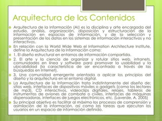 Arquitectura de los Contenidos
   Arquitectura de la Información (AI) es la disciplina y arte encargada del
    estudio, análisis, organización, disposición y estructuración de la
    información en espacios de información, y de la selección y
    presentación de los datos en los sistemas de información interactivos y no
    interactivos.
   En relación con la World Wide Web el Information Architecture Institute,
    define la Arquitectura de la Información como:
   1. El diseño estructural en entornos de información compartida.
   2. El arte y la ciencia de organizar y rotular sitios web, intranets,
    comunidades en línea y software para promover la usabilidad y la
    ubicabilidad (la característica de ser encontrado a través de las
    búsquedas en Internet).
   3. Una comunidad emergente orientada a aplicar los principios del
    diseño y la arquitectura en el entorno digital.
   La Arquitectura de la Información trata indistintamente del diseño de:
    sitios web, interfaces de dispositivos móviles o gadgets (como los lectores
    de mp3), CD interactivos, videoclips digitales, relojes, tableros de
    instrumentos de aviones de combate o civiles, interfaces de máquinas
    dispensadoras, interfaces de juegos electrónicos, etc. (Laverde, A. 2005)
   Su principal objetivo es facilitar al máximo los procesos de comprensión y
    asimilación de la información, así como las tareas que ejecutan los
    usuarios en un espacio de información definido.
 