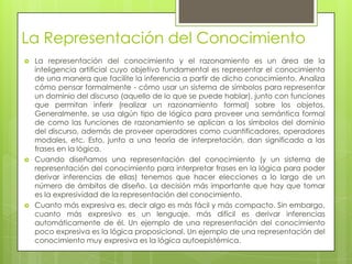 La Representación del Conocimiento
   La representación del conocimiento y el razonamiento es un área de la
    inteligencia artificial cuyo objetivo fundamental es representar el conocimiento
    de una manera que facilite la inferencia a partir de dicho conocimiento. Analiza
    cómo pensar formalmente - cómo usar un sistema de símbolos para representar
    un dominio del discurso (aquello de lo que se puede hablar), junto con funciones
    que permitan inferir (realizar un razonamiento formal) sobre los objetos.
    Generalmente, se usa algún tipo de lógica para proveer una semántica formal
    de como las funciones de razonamiento se aplican a los símbolos del dominio
    del discurso, además de proveer operadores como cuantificadores, operadores
    modales, etc. Esto, junto a una teoría de interpretación, dan significado a las
    frases en la lógica.
   Cuando diseñamos una representación del conocimiento (y un sistema de
    representación del conocimiento para interpretar frases en la lógica para poder
    derivar inferencias de ellas) tenemos que hacer elecciones a lo largo de un
    número de ámbitos de diseño. La decisión más importante que hay que tomar
    es la expresividad de la representación del conocimiento.
   Cuanto más expresiva es, decir algo es más fácil y más compacto. Sin embargo,
    cuanto más expresivo es un lenguaje, más difícil es derivar inferencias
    automáticamente de él. Un ejemplo de una representación del conocimiento
    poco expresiva es la lógica proposicional. Un ejemplo de una representación del
    conocimiento muy expresiva es la lógica autoepistémica.
 