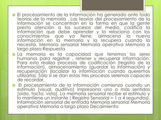    El procesamiento de la información ha generado ante todo
    teorías de la memoria . Las teorías del procesamiento de la
    información se concentran en la forma en que la gente
    presta atención a los sucesos del medio, codifica la
    información que debe aprender y la relaciona con los
    conocimientos que ya tiene, almacena la nueva
    información en la memoria y la recupera cuando la
    necesita. Memoria sensorial Memoria operativa Memoria a
    largo plazo Respuesta
   La memoria es la capacidad que tenemos los seres
    humanos para registrar , retener y recuperar información.
    Para esto realiza procesos de codificación (registro de la
    información), almacenamiento (guardar la información) y
    recuperación (localizar la información cuando queremos
    utilizarla). Sólo si se dan estos tres procesos seremos capaces
    de recordar.
    El procesamiento de la información comienza cuando un
    estímulo (visual, auditivo) impresiona uno o más sentidos
    (oído, tacto, vista). La memoria sensorial recibe el estímulo y
    lo mantiene un instante ( Registro Sensorial = 1 a 4 segundos).
    Información sensorial de entrada Memoria sensorial Memoria
    operativa Memoria a largo plazo Decaimiento
 