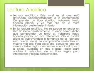 Lectura Analítica
    Lectura analítica.- Este nivel es el que está
     destinado fundamentalmente a la comprensión.
     Comprender un libro significa trabajarlo hasta
     hacerlo propio, y va más allá de la mera
     información o el entretenimiento.
    En la lectura analítica. No se puede entender un
     libro sin leerlo analíticamente. Cuando hemos dicho
     que comprender un texto es trabajarlo hasta
     hacerlo propio, no nos referíamos sólo a escribir
     sobre él, subrayándolo o tomando notas (aunque
     esto puede servir). La comprensión verdadera va
     mucho más allá. Para ejercitarla, conviene tener en
     mente ciertas reglas que iremos enunciando poco
     a poco, divididas en tres etapas: reglas para
     analizar la estructura de un libro; reglas para
     interpretarlo y reglas para criticarlo.
 