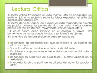 Lectura Crítica
 El lector crítico trasciende el texto mismo. Está en capacidad de
emitir un juicio no subjetivo sobre las ideas expuestas, el estilo del
autor, los personajes, etc.
 El lector debe ser capaz de evaluar el texto tomando en cuenta
sus propios criterios, los puntos de vista del autor y otros criterios
propuestos (crítica literaria, movimientos intelectuales, etc. )
  El lector crítico debe iniciarse en el colegio a través          del
comentario de textos donde involucre sus ideas y las ajenas.
 En este tipo de lectura el alumno debe ser capaz de:

   Reconocer las características que distinguen a un escritor de
    otros escritores.
   Sacar la visión de mundo del autor a partir del texto
   Establecer comparaciones entre la visión de mundo del autor y
    la propia
   Reconocer la presencia de otros textos (intertextualidad) en el
    texto leído
   Interpretar la obra a partir de los criterios del autor, los propios y
    otros.
 