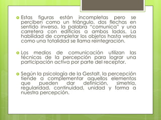    Estas figuras están incompletas pero se
    perciben como un triángulo, dos flechas en
    sentido inverso, la palabra “comunica” y una
    carretera con edificios a ambos lados. La
    habilidad de completar los objetos hasta verlos
    como una totalidad se llama reintegración.

   Los medios de comunicación utilizan las
    técnicas de la percepción para lograr una
    participación activa por parte del receptor.

   Según la psicología de la Gestalt, la percepción
    tiende a complementar aquellos elementos
    que     pueden     dar    definición,    simetría,
    regularidad, continuidad, unidad y forma a
    nuestra percepción.
 