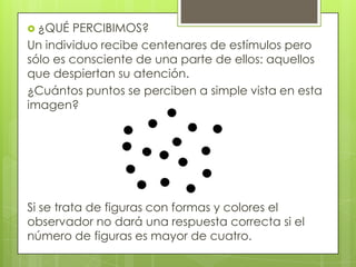  ¿QUÉ   PERCIBIMOS?
Un individuo recibe centenares de estímulos pero
sólo es consciente de una parte de ellos: aquellos
que despiertan su atención.
¿Cuántos puntos se perciben a simple vista en esta
imagen?




Si se trata de figuras con formas y colores el
observador no dará una respuesta correcta si el
número de figuras es mayor de cuatro.
 