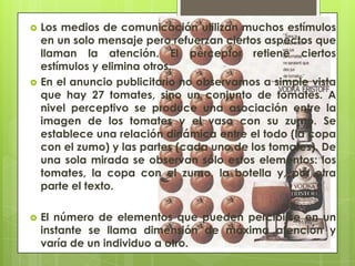    Los medios de comunicación utilizan muchos estímulos
    en un solo mensaje pero refuerzan ciertos aspectos que
    llaman la atención. El perceptor retiene ciertos
    estímulos y elimina otros.
   En el anuncio publicitario no observamos a simple vista
    que hay 27 tomates, sino un conjunto de tomates. A
    nivel perceptivo se produce una asociación entre la
    imagen de los tomates y el vaso con su zumo. Se
    establece una relación dinámica entre el todo (la copa
    con el zumo) y las partes (cada uno de los tomates). De
    una sola mirada se observan sólo estos elementos: los
    tomates, la copa con el zumo, la botella y, por otra
    parte el texto.

   El número de elementos que pueden percibirse en un
    instante se llama dimensión de máxima atención y
    varía de un individuo a otro.
 