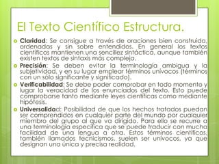 El Texto Científico Estructura.
   Claridad: Se consigue a través de oraciones bien construida,
    ordenadas y sin sobre entendidos. En general los textos
    científicos mantienen una sencillez sintáctica, aunque también
    existen textos de sintaxis más compleja.
   Precisión: Se deben evitar la terminología ambigua y la
    subjetividad, y en su lugar emplear términos unívocos (términos
    con un sólo significante y significado).
   Verificabilidad: Se debe poder comprobar en todo momento y
    lugar la veracidad de los enunciados del texto. Esto puede
    comprobarse tanto mediante leyes científicas como mediante
    hipótesis.
   Universalidad: Posibilidad de que los hechos tratados puedan
    ser comprendidos en cualquier parte del mundo por cualquier
    miembro del grupo al que va dirigido. Para ello se recurre a
    una terminología específica que se puede traducir con mucha
    facilidad de una lengua a otra. Estos términos científicos,
    también llamados tecnicismos, suelen ser unívocos, ya que
    designan una única y precisa realidad.
 