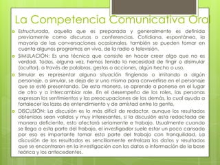 La Competencia Comunicativa Oral
   Estructurada, aquella que es preparada y generalmente es definida
    previamente como discursos o conferencias. Cotidiana, espontánea, la
    mayoría de las conversaciones ocasionales, también se pueden tomar en
    cuenta algunos programas en vivo, de la radio o televisión.
   SIMULACIÓN: Es una técnica que consiste en hacer creer algo que no es
    verdad. Todos, alguna vez, hemos tenido la necesidad de fingir o disimular
    (ocultar), a través de palabras, gestos o acciones, algún hecho o uso.
   Simular es representar alguna situación fingiendo o imitando a algún
    personaje. a simular, se deja de sr uno mismo para convertirse en el personaje
    que se esté presentando. De esta manera, se aprende a ponerse en el lugar
    de otro y a intercambiar role. En el desempeño de los roles, las personas
    expresan los sentimientos y las preocupaciones de los demás, lo cual ayuda a
    fortalecer los lazos de entendimiento y de amistad entre la gente.
   DISCUSIÓN: La discusión es lo más difícil de redactar, aunque los resultados
    obtenidos sean validos y muy interesantes, si la discusión esta redactada de
    manera deficiente, esto afectará seriamente e trabajo. Usualmente cuando
    se llega a esta parte del trabajo, el investigador suele estar un poco cansado
    por eso es importante tomar esta parte del trabajo con tranquilidad. La
    discusión de los resultados es sencillamente entrelaza los datos y resultados
    que se encontraron en la investigación con los datos o información de la base
    teórica y los antecedentes.
 