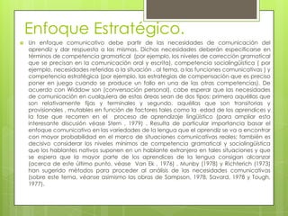 Enfoque Estratégico.
   Un enfoque comunicativo debe partir de las necesidades de comunicación del
    aprendiz y dar respuesta a las mismas. Dichas necesidades deberán especificarse en
    términos de competencia gramatical (por ejemplo, los niveles de corrección gramatical
    que se precisan en la comunicación oral y escrita), competencia sociolingüística ( por
    ejemplo, necesidades referidas a la situación , al tema, a las funciones comunicativas ) y
    competencia estratégica (por ejemplo, las estrategias de compensación que es preciso
    poner en juego cuando se produce un fallo en una de las otras competencias). De
    acuerdo con Widdow son (conversación personal), cabe esperar que las necesidades
    de comunicación en cualquiera de estas áreas sean de dos tipos: primero aquéllas que
    son relativamente fijas y terminales y segundo, aquéllas que son transitorias y
    provisionales , mutables en función de factores tales como la edad de los aprendices y
    la fase que recorren en el proceso de aprendizaje lingüístico (para ampliar esta
    interesante discusión véase Stern , 1979) . Resulta de particular importancia basar el
    enfoque comunicativo en las variedades de la lengua que el aprendiz se va a encontrar
    con mayor probabilidad en el marco de situaciones comunicativas reales; también es
    decisivo considerar los niveles mínimos de competencia gramatical y sociolingüística
    que los hablantes nativos suponen en un hablante extranjero en tales situaciones y que
    se espera que la mayor parte de los aprendices de la lengua consigan alcanzar
    (acerca de este último punto, véase Van Ek , 1976) . Munby (1978) y Richterich (1973)
    han sugerido métodos para proceder al análisis de las necesidades comunicativas
    (sobre este tema, véanse asimismo las obras de Sampson, 1978, Savard, 1978 y Tough,
    1977).
 