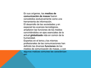 En sus orígenes, los medios de
comunicación de masas fueron
concebidos exclusivamente como una
herramienta de información.
El desarrollo de las sociedades y en
especial los avances tecnológicos,
ampliaron las funciones de los medios
convirtiéndolos en ejes esenciales de la
actual globalizada vida en común de la
humanidad.
Expertos en el tema y los mismos
profesionales de las comunicaciones han
definido las diversas funciones de los
medios de comunicación de masas, y con
algunos matices comunes las caracterizan
así:
 