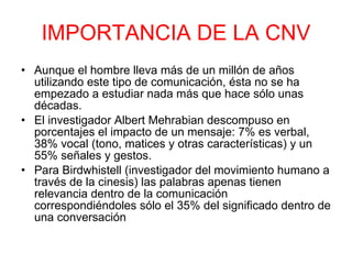 IMPORTANCIA DE LA CNV Aunque el hombre lleva más de un millón de años utilizando este tipo de comunicación, ésta no se ha empezado a estudiar nada más que hace sólo unas décadas.  El investigador Albert Mehrabian descompuso en porcentajes el impacto de un mensaje: 7% es verbal, 38% vocal (tono, matices y otras características) y un 55% señales y gestos.  Para Birdwhistell (investigador del movimiento humano a través de la cinesis) las palabras apenas tienen relevancia dentro de la comunicación correspondiéndoles sólo el 35% del significado dentro de una conversación 