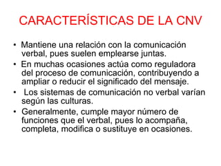 CARACTERÍSTICAS DE LA CNV •   Mantiene una relación con la comunicación verbal, pues suelen emplearse juntas. •   En muchas ocasiones actúa como reguladora del proceso de comunicación, contribuyendo a ampliar o reducir el significado del mensaje. •    Los sistemas de comunicación no verbal varían según las culturas. Generalmente, cumple mayor número de funciones que el verbal, pues lo acompaña, completa, modifica o sustituye en ocasiones. 