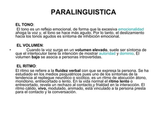 PARALINGUISTICA EL TONO :   El tono es un reflejo emocional, de forma que la excesiva  emocionalidad  ahoga la voz y, el tono se hace más agudo. Por lo tanto, el deslizamiento hacia los tonos agudos es síntoma de inhibición emocional.    EL VOLUMEN :   Cuando la voz surge en un  volumen elevado , suele ser síntoma de que el interlocutor tiene la intención de mostrar  autoridad  y  dominio . El volumen  bajo  se asocia a personas introvertidas.   EL RITMO :  El ritmo se refiere a la  fluidez verbal  con que se expresa la persona. Se ha estudiado en los medios psiquiátricos pues uno de los síntomas de la tendencia al repliegue neurótico o sicótico, es un ritmo de alocución átono, monótono, entrecortado o lento. En la vida normal el  ritmo lento  o entrecortado, revela un rechazo al contacto,y frialdad en la interacción. El ritmo cálido,  vivo,  modulado, animado, está vinculado a la persona presta para el contacto y la conversación. 
