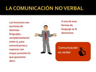 Los humanos nos servimos de distintos lenguajes, complementarios entre sí, para comunicarnos y expresar con mayor precisión lo que queremos decir.   A una de esas formas de lenguaje se le denomina:     Comu nicación no verbal   