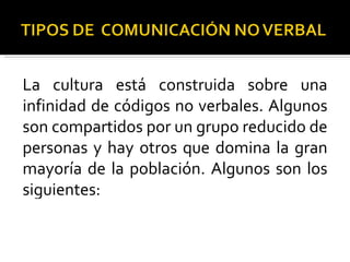 La cultura está construida sobre una infinidad de códigos no verbales. Algunos son compartidos por un grupo reducido de personas y hay otros que domina la gran mayoría de la población. Algunos son los siguientes: 