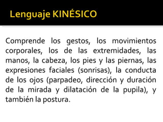 Comprende los gestos, los movimientos corporales, los de las extremidades, las manos, la cabeza, los pies y las piernas, las expresiones faciales (sonrisas), la conducta de los ojos (parpadeo, dirección y duración de la mirada y dilatación de la pupila), y también la postura. 