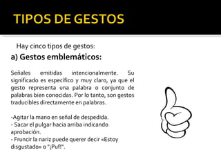 Hay cinco tipos de gestos: a) Gestos emblemáticos: Señales emitidas intencionalmente. Su significado es específico y muy claro, ya que el gesto representa una palabra o conjunto de palabras bien conocidas. Por lo tanto, son gestos traducibles directamente en palabras. Agitar la mano en señal de despedida. - Sacar el pulgar hacia arriba indicando aprobación. - Fruncir la nariz puede querer decir «Estoy disgustado» o "¡Puf!". 