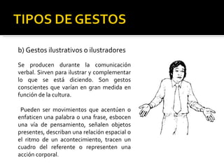 b) Gestos ilustrativos o ilustradores Se producen durante la comunicación verbal. Sirven para ilustrar y complementar lo que se está diciendo. Son gestos conscientes que varían en gran medida en función de la cultura. Pueden ser movimientos que acentúen o enfaticen una palabra o una frase, esbocen una vía de pensamiento, señalen objetos presentes, describan una relación espacial o el ritmo de un acontecimiento, tracen un cuadro del referente o representen una acción corporal . 